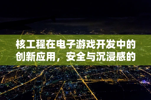 核工程在电子游戏开发中的创新应用，安全与沉浸感的双重挑战