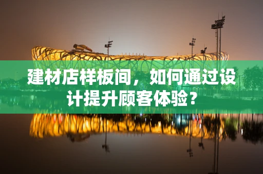 建材店样板间，如何通过设计提升顾客体验？