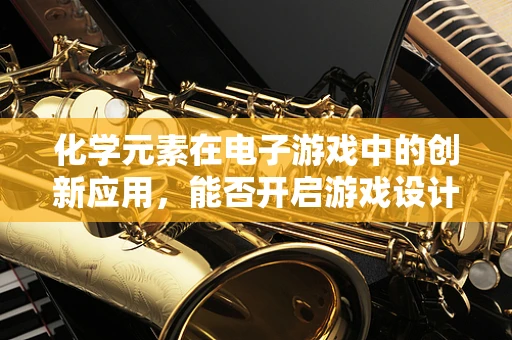 化学元素在电子游戏中的创新应用，能否开启游戏设计的全新维度？