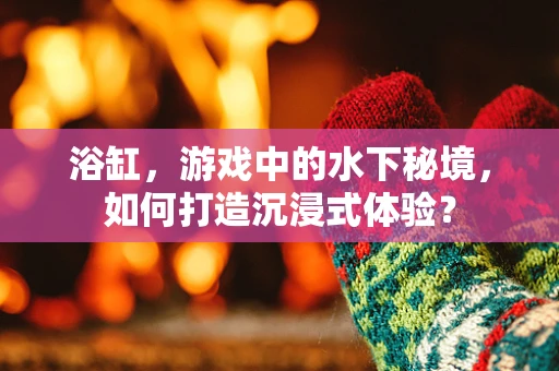 浴缸，游戏中的水下秘境，如何打造沉浸式体验？