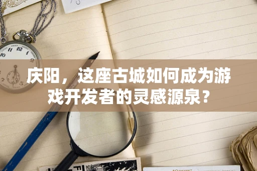 庆阳，这座古城如何成为游戏开发者的灵感源泉？