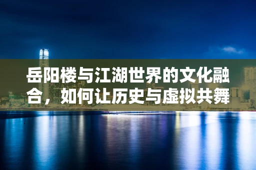 岳阳楼与江湖世界的文化融合，如何让历史与虚拟共舞？
