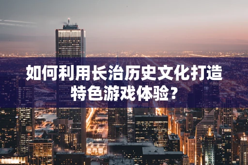 如何利用长治历史文化打造特色游戏体验？