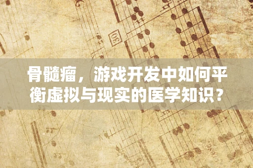 骨髓瘤，游戏开发中如何平衡虚拟与现实的医学知识？