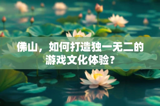 佛山，如何打造独一无二的游戏文化体验？
