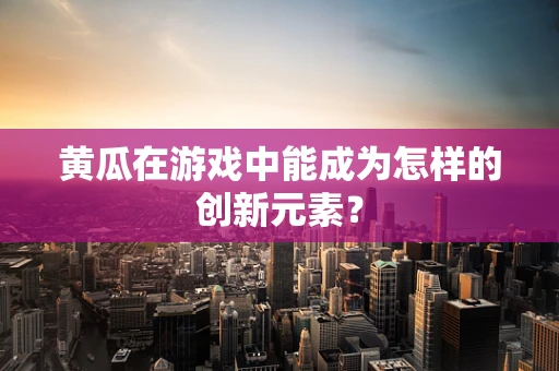 黄瓜在游戏中能成为怎样的创新元素？