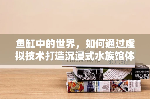 鱼缸中的世界，如何通过虚拟技术打造沉浸式水族馆体验？