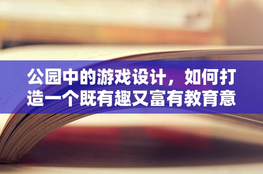 公园中的游戏设计，如何打造一个既有趣又富有教育意义的互动空间？