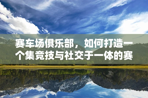 赛车场俱乐部，如何打造一个集竞技与社交于一体的赛车天堂？