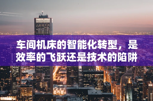 车间机床的智能化转型，是效率的飞跃还是技术的陷阱？