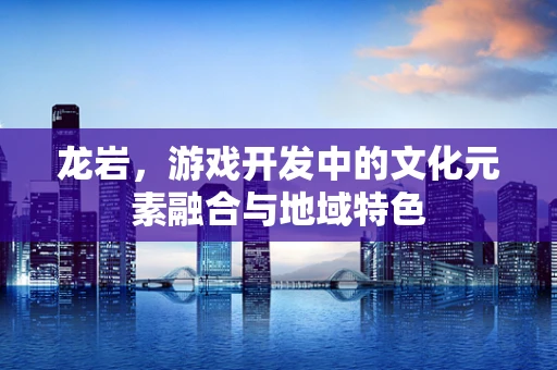 龙岩，游戏开发中的文化元素融合与地域特色