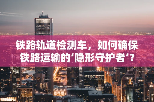 铁路轨道检测车，如何确保铁路运输的‘隐形守护者’？