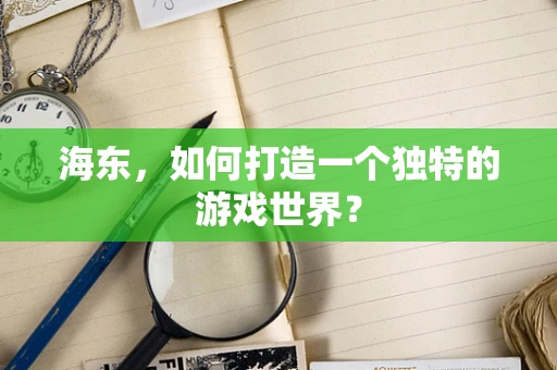 海东，如何打造一个独特的游戏世界？