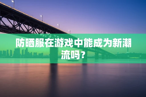 防晒服在游戏中能成为新潮流吗？