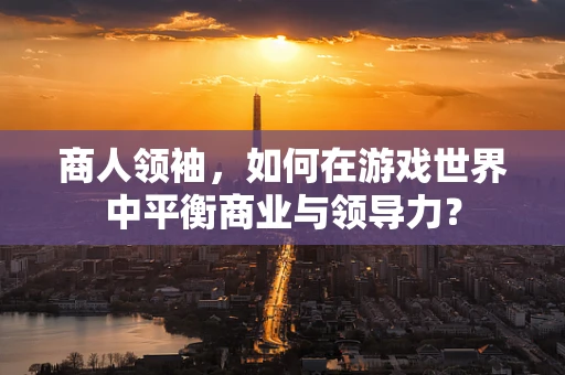 商人领袖，如何在游戏世界中平衡商业与领导力？