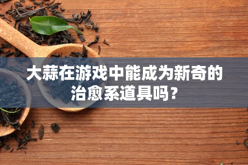 大蒜在游戏中能成为新奇的治愈系道具吗？
