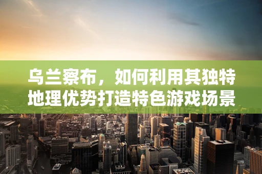 乌兰察布，如何利用其独特地理优势打造特色游戏场景？