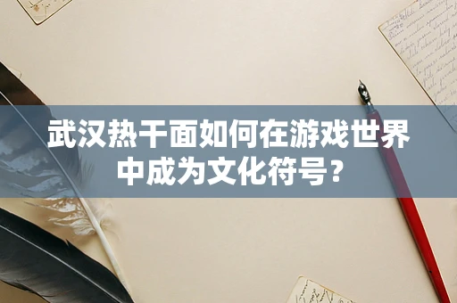 武汉热干面如何在游戏世界中成为文化符号？