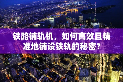 铁路铺轨机，如何高效且精准地铺设铁轨的秘密？