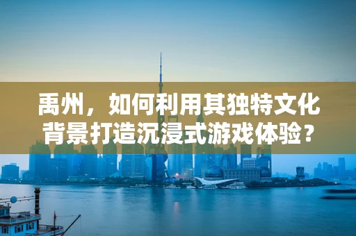禹州，如何利用其独特文化背景打造沉浸式游戏体验？
