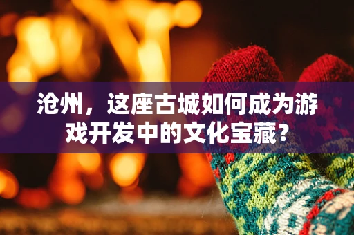 沧州，这座古城如何成为游戏开发中的文化宝藏？