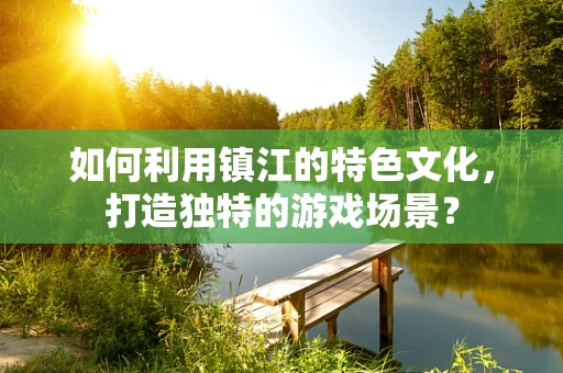 如何利用镇江的特色文化，打造独特的游戏场景？