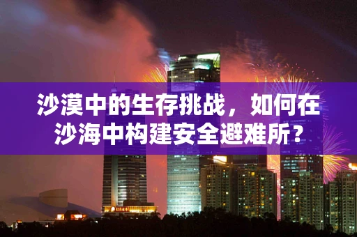 沙漠中的生存挑战，如何在沙海中构建安全避难所？