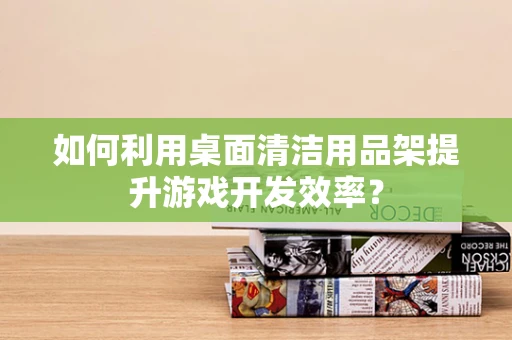 如何利用桌面清洁用品架提升游戏开发效率？
