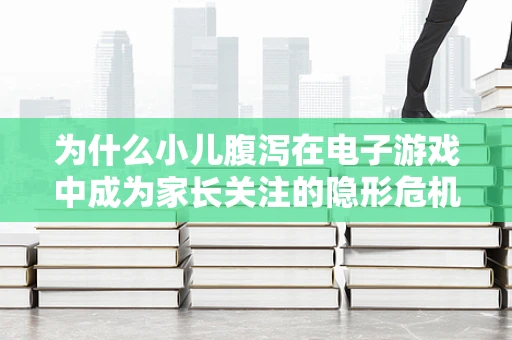 为什么小儿腹泻在电子游戏中成为家长关注的隐形危机？