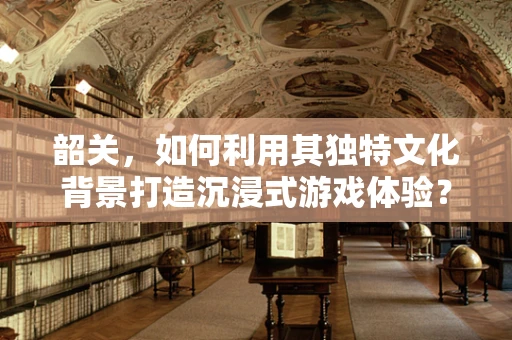 韶关，如何利用其独特文化背景打造沉浸式游戏体验？