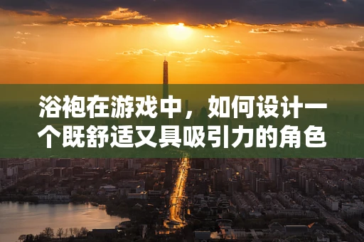 浴袍在游戏中，如何设计一个既舒适又具吸引力的角色装备？