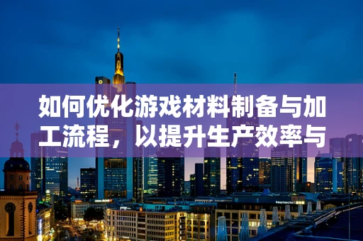 如何优化游戏材料制备与加工流程，以提升生产效率与降低成本？
