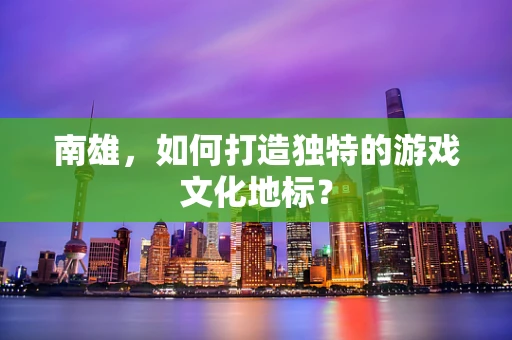 南雄，如何打造独特的游戏文化地标？