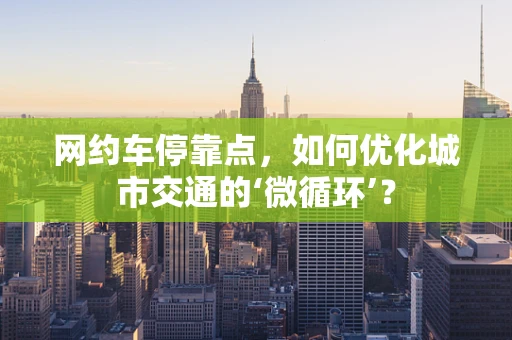 网约车停靠点，如何优化城市交通的‘微循环’？