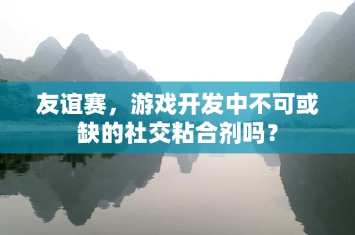友谊赛，游戏开发中不可或缺的社交粘合剂吗？