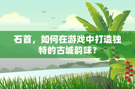 石首，如何在游戏中打造独特的古城韵味？