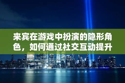 来宾在游戏中扮演的隐形角色，如何通过社交互动提升游戏体验？