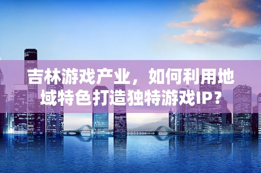 吉林游戏产业，如何利用地域特色打造独特游戏IP？