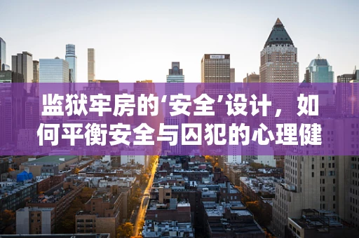 监狱牢房的‘安全’设计，如何平衡安全与囚犯的心理健康？