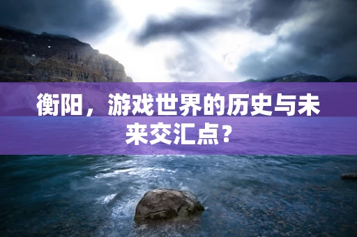 衡阳，游戏世界的历史与未来交汇点？