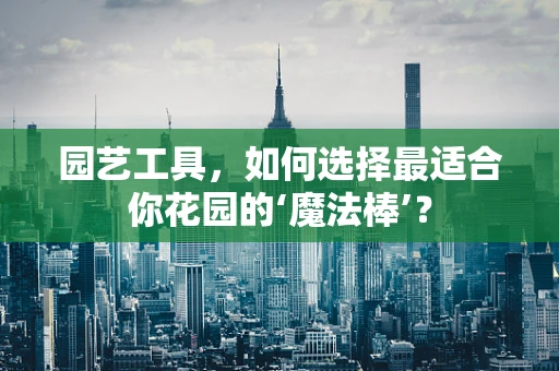 园艺工具，如何选择最适合你花园的‘魔法棒’？