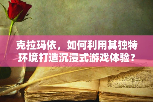 克拉玛依，如何利用其独特环境打造沉浸式游戏体验？