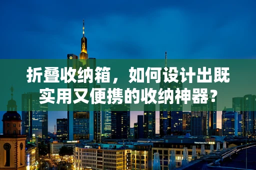 折叠收纳箱，如何设计出既实用又便携的收纳神器？