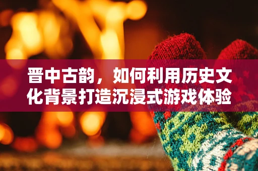 晋中古韵，如何利用历史文化背景打造沉浸式游戏体验？