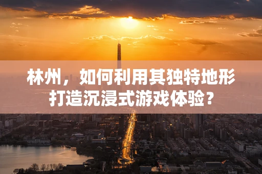 林州，如何利用其独特地形打造沉浸式游戏体验？
