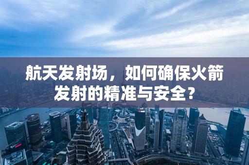 航天发射场，如何确保火箭发射的精准与安全？