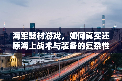 海军题材游戏，如何真实还原海上战术与装备的复杂性？