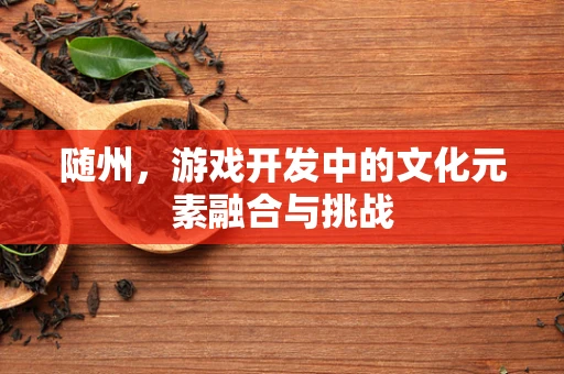 随州，游戏开发中的文化元素融合与挑战