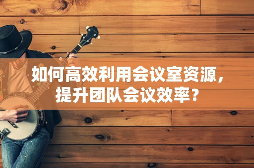 如何高效利用会议室资源，提升团队会议效率？