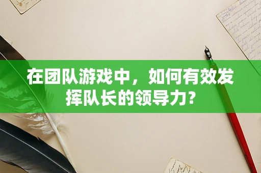 在团队游戏中，如何有效发挥队长的领导力？